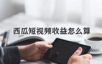 西瓜短视频收益怎么算