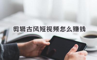 剪辑古风短视频怎么赚钱