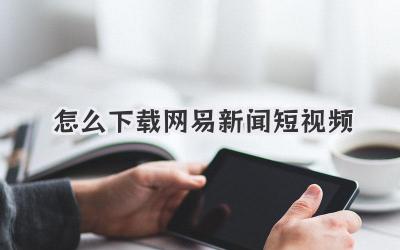 怎么下载网易新闻短视频 - 策幻网